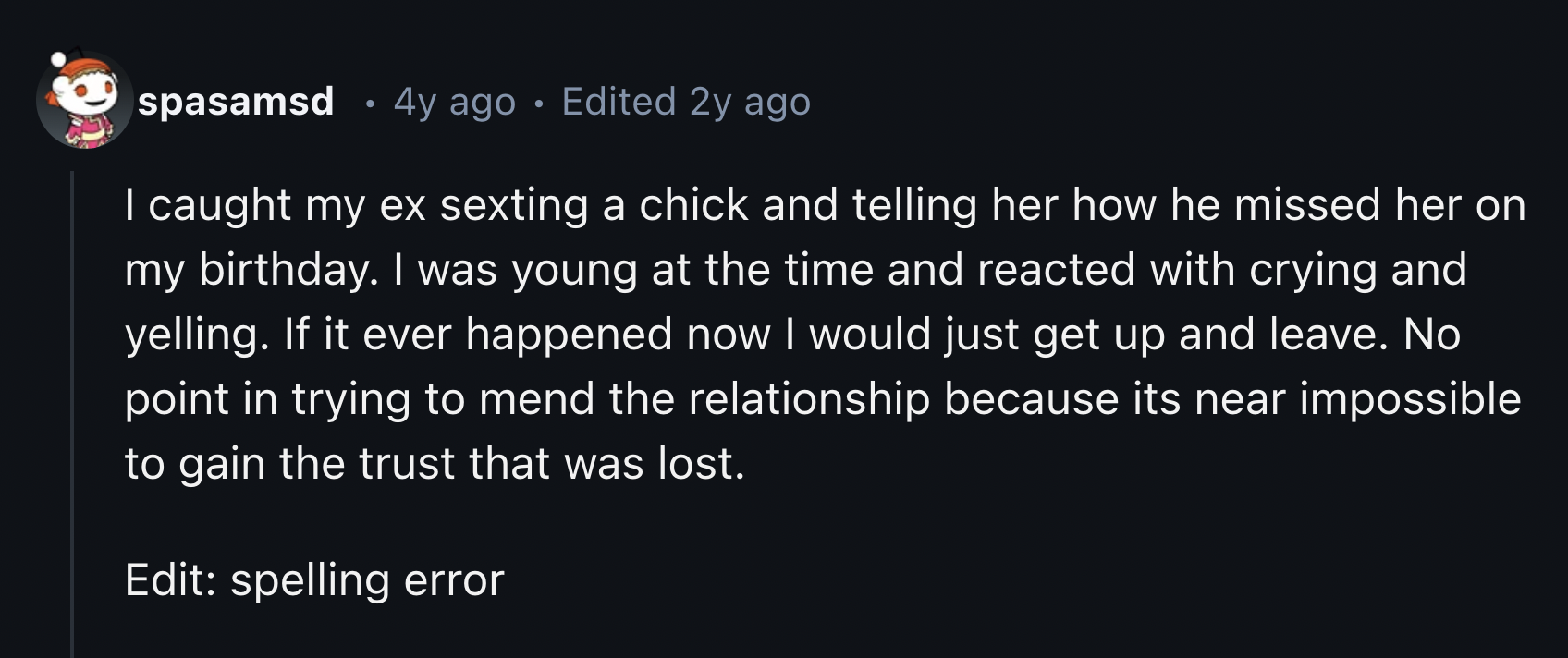 screenshot - spasamsd 4y ago Edited 2y ago I caught my ex sexting a chick and telling her how he missed her on my birthday. I was young at the time and reacted with crying and yelling. If it ever happened now I would just get up and leave. No point in try